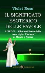 Violet Ross - Il significato esoterico delle favole Libro V. Alice nel paese delle meraviglie, l'unione di mente e anima (2023)